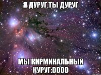 я дуруг,ты дуруг мы кирминальный куруг:dddd