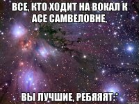 все, кто ходит на вокал к асе самвеловне, вы лучшие, ребяяят:*