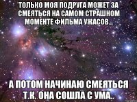 только моя подруга может за смеяться на самом страшном моменте фильма ужасов... а потом начинаю смеяться т.к. она сошла с ума..