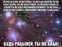 не пей, не кури, не матерись, ты же баба молчи, ты же баба готовь, ты же баба рожай, ты же баба следи за собой, ты же баба подчиняйся мужику, ты же баба ходи из магазина с тяжелыми сумками, ты же баба будь рабыней, ты же баба!