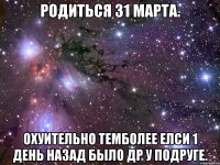 родиться 31 марта. охуительно темболее елси 1 день назад было др у подруге.