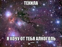 текила я хочу от тебя алкоголь =***