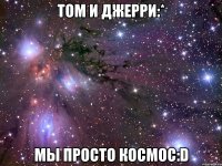 том и джерри:* мы просто космос:d