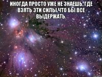 иногда просто уже не знаешь, где взять эти силы что бы все выдержать. 