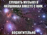 слушать музыку в наушниках вместе с ним, восхитительно