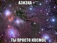 азизка =*** ты просто космос