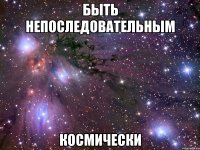 быть непоследовательным космически