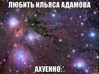 любить ильяса адамова ахуенно:*