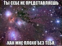 ты себе не представляешь как мне плохо без тебя.