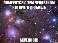 померится с тем человеком которого любишь ахуенно!!!