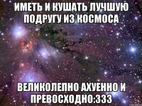 иметь и кушать лучшую подругу из космоса великолепно ахуенно и превосходно:333