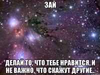 зай делай то, что тебе нравится, и не важно, что скажут другие..