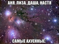 аня, лиза, даша, настя самые ахуенные:*