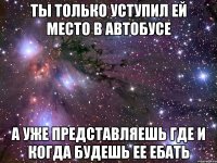 ты только уступил ей место в автобусе а уже представляешь где и когда будешь ее ебать