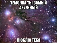 темочка ты самый ахуенный люблю тебя