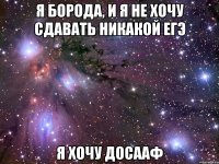 я борода, и я не хочу сдавать никакой егэ я хочу досааф