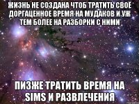 жизнь не создана чтоб тратить своё доргаценное время на мудаков и уж тем более на разборки с ними пизже тратить время на sims и развлечения