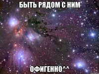 быть рядом с ним офигенно^^