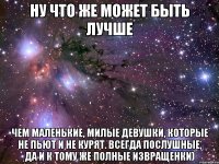 ну что же может быть лучше чем маленькие, милые девушки, которые не пьют и не курят. всегда послушные, да и к тому же полные извращенки)