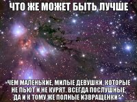 что же может быть лучше чем маленькие, милые девушки, которые не пьют и не курят. всегда послушные, да и к тому же полные извращенки^^