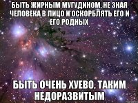 быть жирным мугудином, не зная человека в лицо и оскорблять его и его родных быть очень хуево, таким недоразвитым