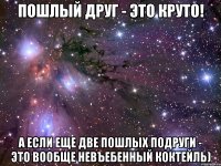 пошлый друг - это круто! а если еще две пошлых подруги - это вообще невъебенный коктейль)