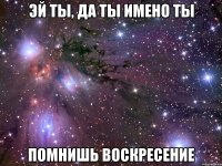 эй ты, да ты имено ты помнишь воскресение