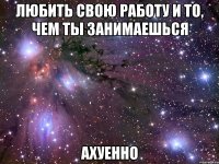 любить свою работу и то, чем ты занимаешься ахуенно