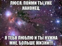 люся, пойми ты уже наконец, я тебя люблю и ты нужна мне, больше жизни!!!