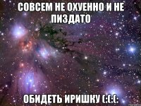 совсем не охуенно и не пиздато обидеть иришку (:(:(: