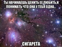 ты начинаешь ценить ее,любить,и понимать что она у тебя одна... сигарета