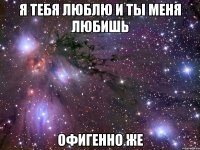 я тебя люблю и ты меня любишь офигенно же