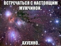 встречаться с настоящим мужчиной.. ахуенно.