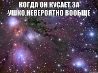 когда он кусает за ушко,невероятно вообще 