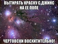 вытирать краску с джинс на ее попе чертовски восхитительно!