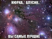 нюрка..* алусик..* вы самые лучшие ***