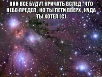 они все будут кричать вслед , что небо предел , но ты лети вверх , куда ты хотел (с) 