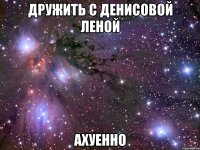 дружить с денисовой леной ахуенно