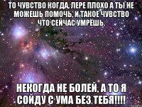 то чувство когда, лере плохо а ты не можешь помочь, и такое чувство что сейчас умрёшь. некогда не болей, а то я сойду с ума без тебя!!!