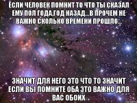 если человек помнит то что ты сказал ему пол года,год назад...в прочем не важно сколько времени прошло... значит для него это что то значит если вы помните оба это важно для вас обоих