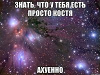 знать, что у тебя есть просто костя ахуенно