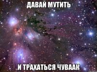 давай мутить и трахаться чуваак