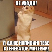 не уходи! я даже написию тебе в генератор материи!