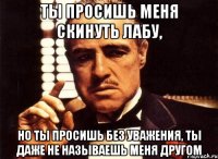 ты просишь меня скинуть лабу, но ты просишь без уважения, ты даже не называешь меня другом