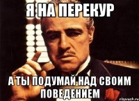 я на перекур а ты подумай над своим поведением