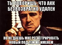 ты говоришь, что акк безвозвратно удален но не даешь мне регистрировать новый под тем же именем