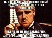 ты сообщаешь что сделали новый мерч, но ты делаешь это без уважения ты даже не показываешь фотографии готовых изделий