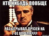 кто нибудь вообще разыгрывал друзей на 1-ое апреля???