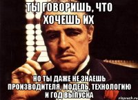 ты говоришь, что хочешь их но ты даже не знаешь производителя, модель, технологию и год выпуска