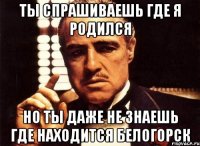 ты спрашиваешь где я родился но ты даже не знаешь где находится белогорск